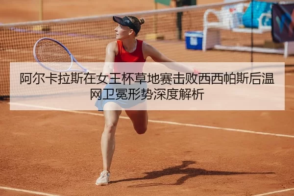 阿尔卡拉斯在女王杯草地赛击败西西帕斯后温网卫冕形势深度解析