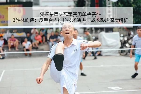 樊振东重庆冠军赛男单决赛4-3胜林昀儒：反手台内拧拉技术演进与战术影响深度解析