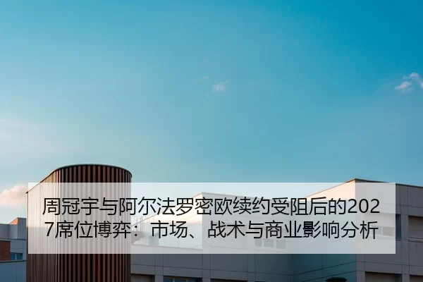 周冠宇与阿尔法罗密欧续约受阻后的2027席位博弈：市场、战术与商业影响分析