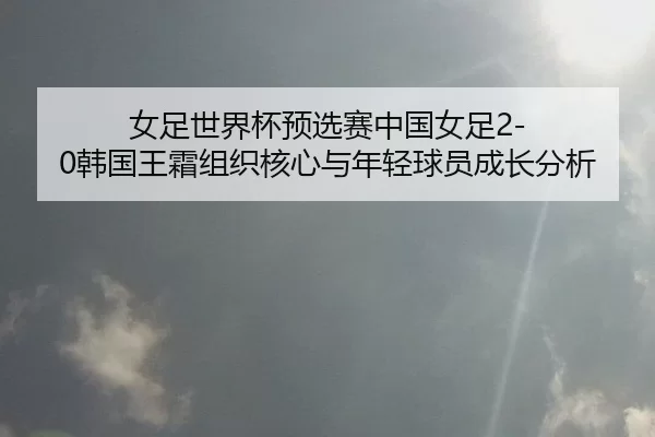 女足世界杯预选赛中国女足2-0韩国王霜组织核心与年轻球员成长分析